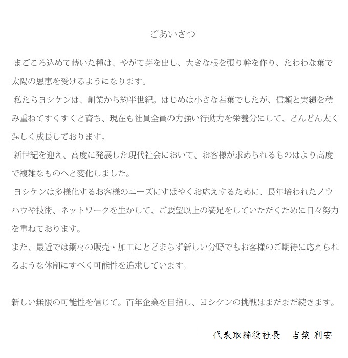 「ごあいさつ」まごころ込めて蒔いた種は、やがて芽を出し、大きな根を張り幹を作り、たわわな葉で太陽の恩恵を受けるようになります。 私たちヨシケンは、創業から約半世紀。はじめは小さな若葉でしたが、信頼と実績を積み重ねてすくすくと育ち、現在も社員全員の力強い行動力を栄養分にして、どんどん太く逞しく成長しております。  新世紀を迎え、高度に発展した現代社会において、お客様が求められるものはより高度で複雑なものへと変化しました。  ヨシケンは多様化するお客様のニーズにすばやくお応えするために、長年培われたノウハウや技術、ネットワークを生かして、ご要望以上の満足をしていただくために日々努力を重ねております。また、最近では鋼材の販売・加工にとどまらず新しい分野でもお客様のご期待に応えられるような体制にすべく可能性を追求しています。新しい無限の可能性を信じて。百年企業を目指し、ヨシケンの挑戦はまだまだ続きます。 代表取締役社長　吉柴　博  